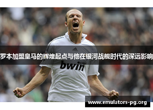 罗本加盟皇马的辉煌起点与他在银河战舰时代的深远影响