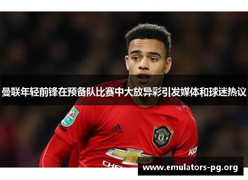 曼联年轻前锋在预备队比赛中大放异彩引发媒体和球迷热议
