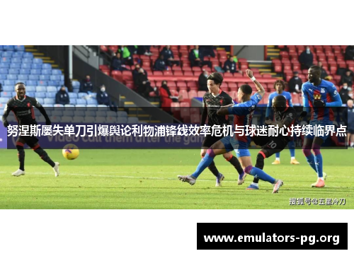 努涅斯屡失单刀引爆舆论利物浦锋线效率危机与球迷耐心持续临界点