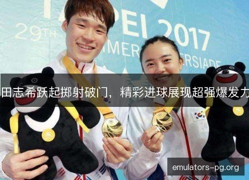 田志希跃起掷射破门，精彩进球展现超强爆发力